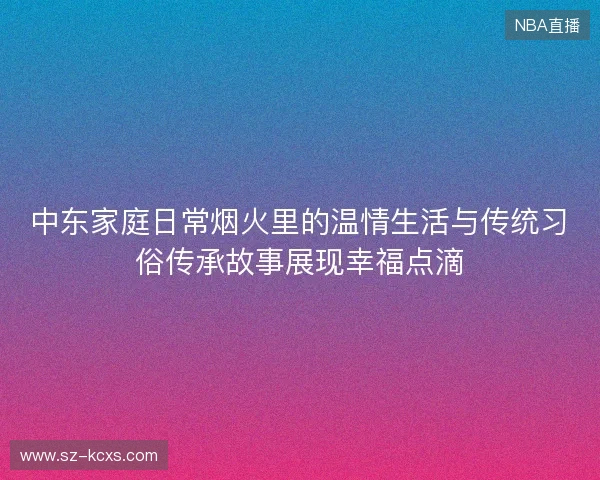 中东家庭日常烟火里的温情生活与传统习俗传承故事展现幸福点滴