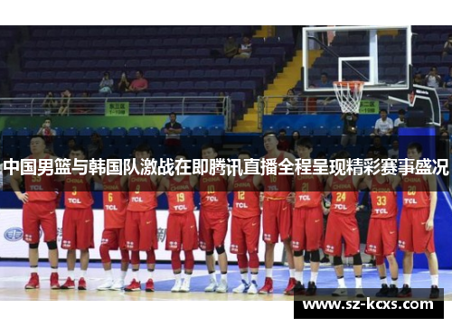 中国男篮与韩国队激战在即腾讯直播全程呈现精彩赛事盛况