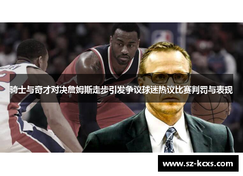 骑士与奇才对决詹姆斯走步引发争议球迷热议比赛判罚与表现